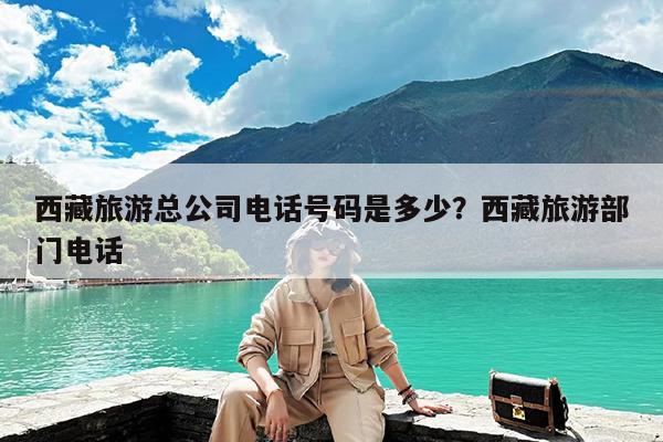 西藏旅游总公司电话号码是多少?西藏旅游部门电话