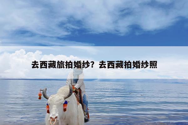 去西藏旅拍婚纱?去西藏拍婚纱照