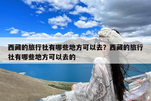 西藏的旅行社有哪些地方可以去?西藏的旅行社有哪些地方可以去的