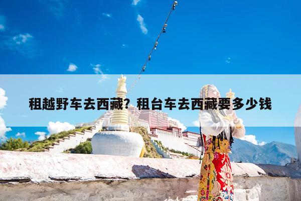 租越野车去西藏?租台车去西藏要多少钱