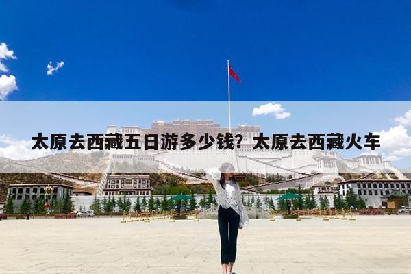 太原去西藏五日游多少钱?太原去西藏火车