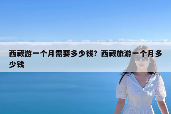 西藏游一个月需要多少钱?西藏旅游一个月多少钱