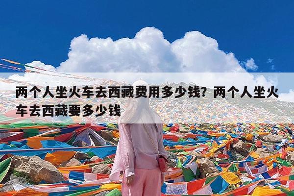 两个人坐火车去西藏费用多少钱?两个人坐火车去西藏要多少钱