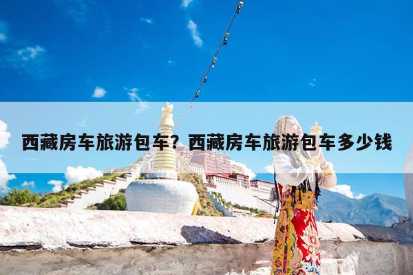 西藏房车旅游包车?西藏房车旅游包车多少钱