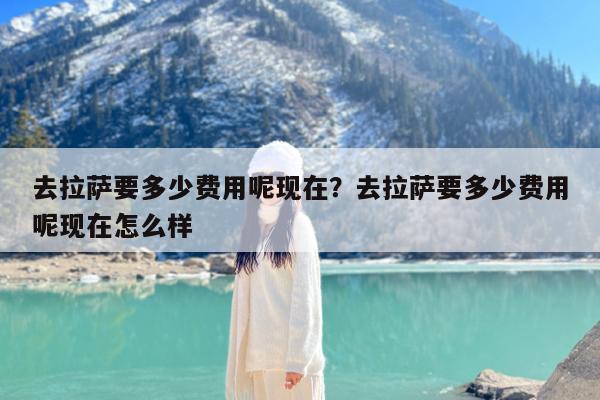 去拉萨要多少费用呢现在?去拉萨要多少费用呢现在怎么样
