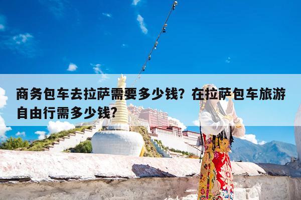 商务包车去拉萨需要多少钱?在拉萨包车旅游自由行需多少钱?