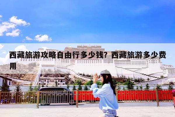 西藏旅游攻略自由行多少钱?西藏旅游多少费用
