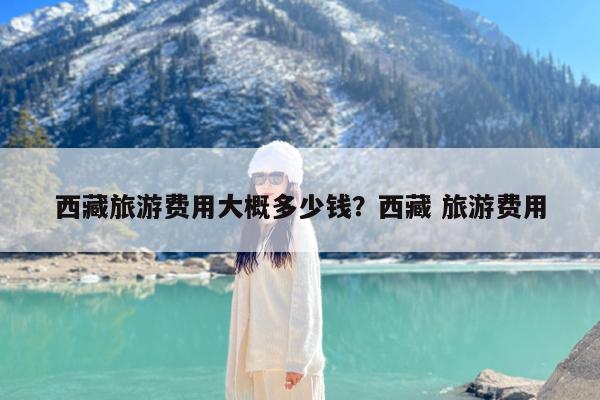 西藏旅游费用大概多少钱?西藏 旅游费用