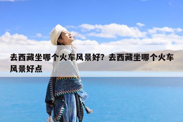 去西藏坐哪个火车风景好?去西藏坐哪个火车风景好点