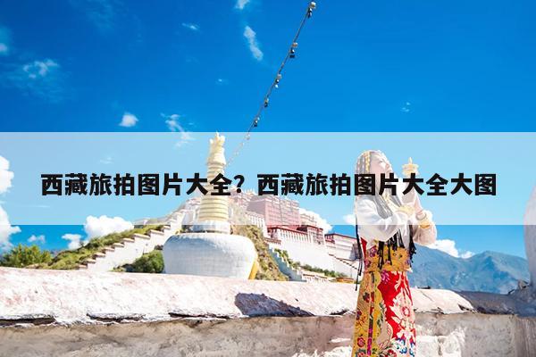 西藏旅拍图片大全?西藏旅拍图片大全大图
