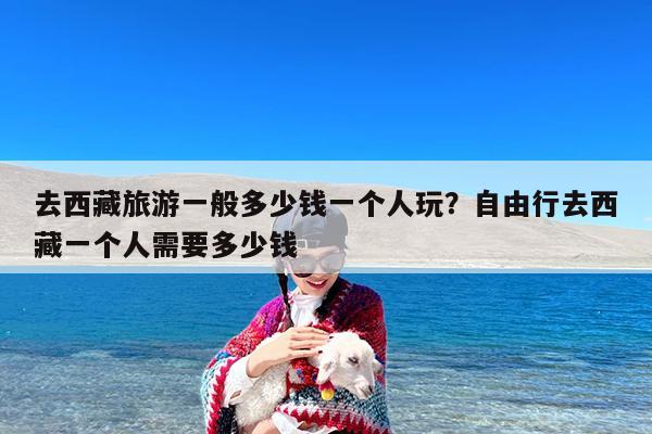去西藏旅游一般多少钱一个人玩?自由行去西藏一个人需要多少钱