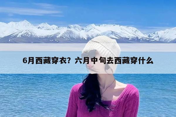 6月西藏穿衣?六月中旬去西藏穿什么