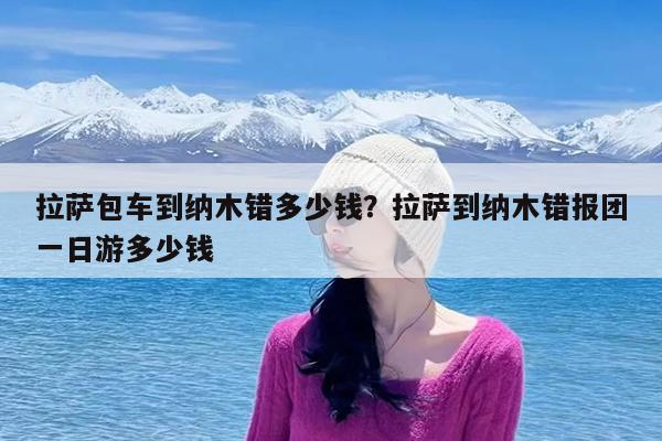 拉萨包车到纳木错多少钱?拉萨到纳木错报团一日游多少钱
