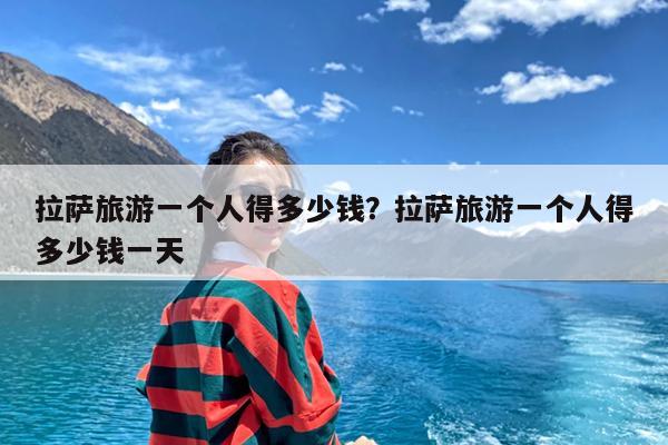 拉萨旅游一个人得多少钱?拉萨旅游一个人得多少钱一天