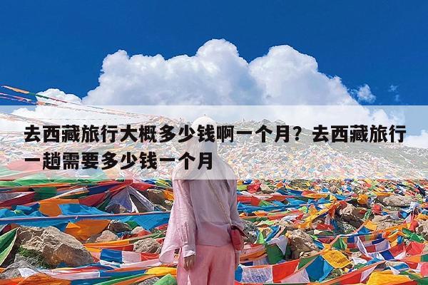 去西藏旅行大概多少钱啊一个月?去西藏旅行一趟需要多少钱一个月