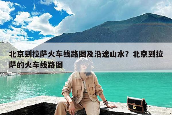 北京到拉萨火车线路图及沿途山水?北京到拉萨的火车线路图