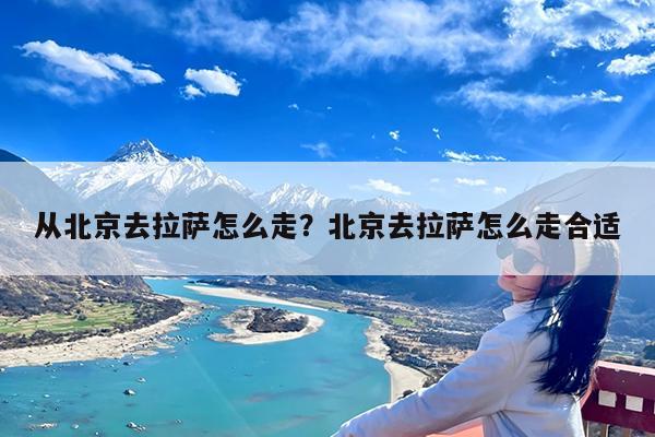 从北京去拉萨怎么走?北京去拉萨怎么走合适