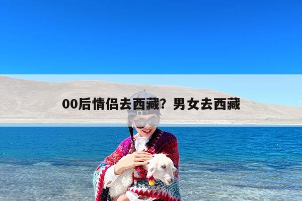 00后情侣去西藏?男女去西藏