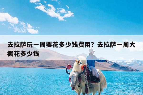 去拉萨玩一周要花多少钱费用?去拉萨一周大概花多少钱