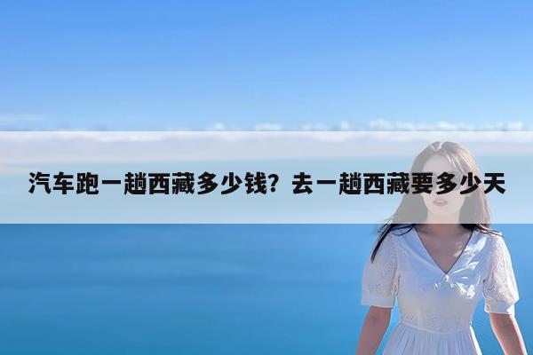 汽车跑一趟西藏多少钱?去一趟西藏要多少天
