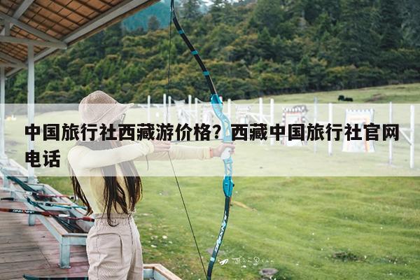 中国旅行社西藏游价格?西藏中国旅行社官网电话