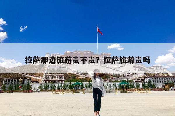 拉萨那边旅游贵不贵?拉萨旅游贵吗