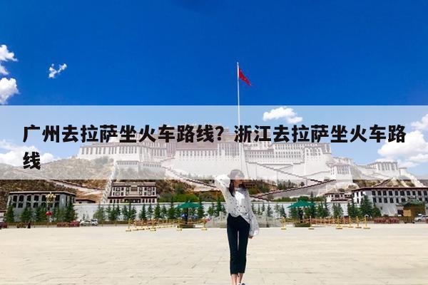 广州去拉萨坐火车路线?浙江去拉萨坐火车路线