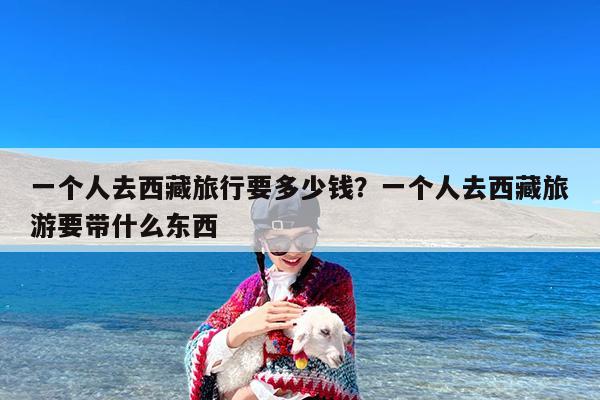 一个人去西藏旅行要多少钱?一个人去西藏旅游要带什么东西