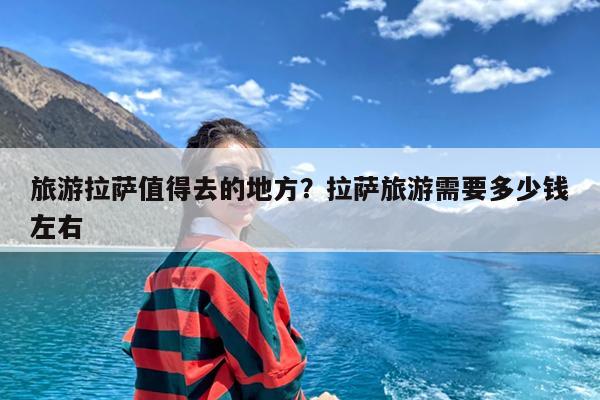 旅游拉萨值得去的地方?拉萨旅游需要多少钱左右