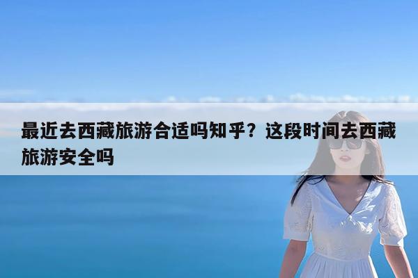 最近去西藏旅游合适吗知乎?这段时间去西藏旅游安全吗