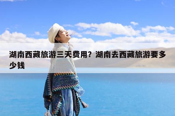 湖南西藏旅游三天费用?湖南去西藏旅游要多少钱