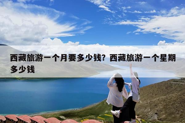 西藏旅游一个月要多少钱?西藏旅游一个星期多少钱
