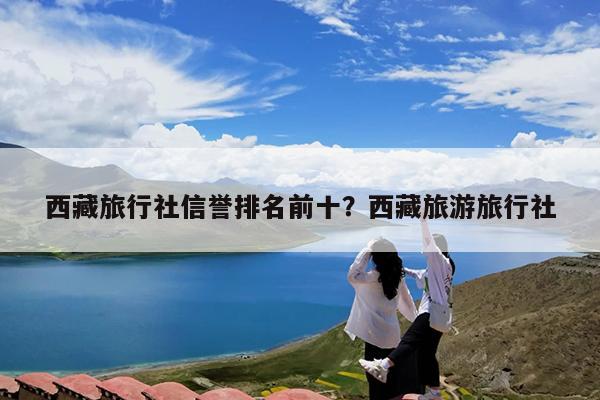 西藏旅行社信誉排名前十?西藏旅游旅行社