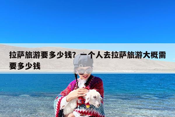 拉萨旅游要多少钱?一个人去拉萨旅游大概需要多少钱
