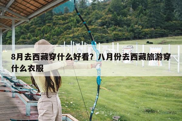 8月去西藏穿什么好看?八月份去西藏旅游穿什么衣服