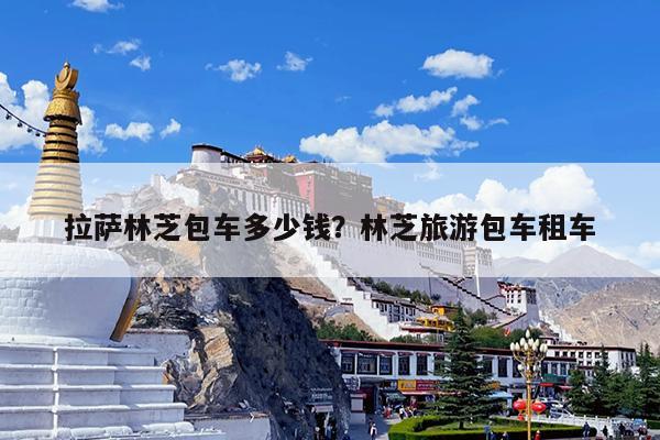 拉萨林芝包车多少钱?林芝旅游包车租车