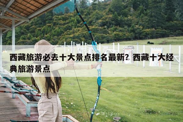 西藏旅游必去十大景点排名最新?西藏十大经典旅游景点