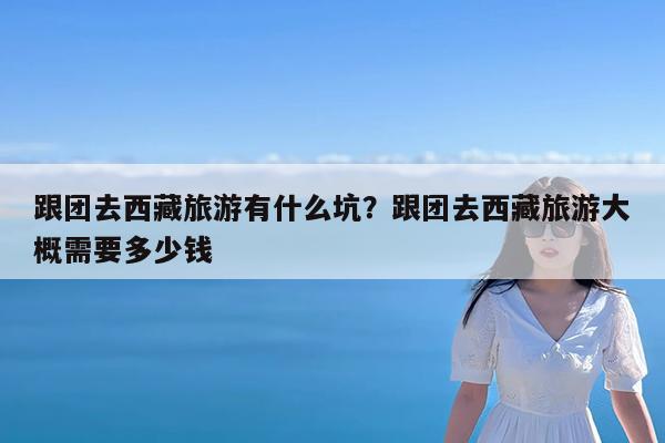 跟团去西藏旅游有什么坑?跟团去西藏旅游大概需要多少钱