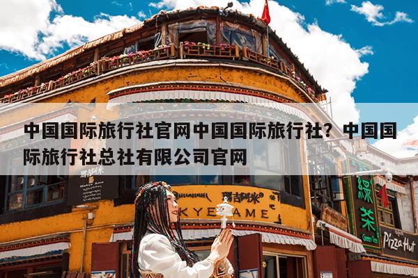 中国国际旅行社官网中国国际旅行社?中国国际旅行社总社有限公司官网