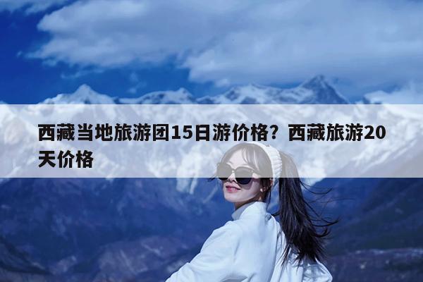西藏当地旅游团15日游价格?西藏旅游20天价格