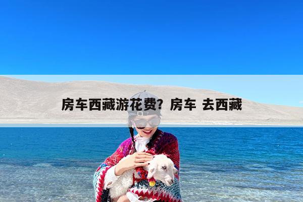 房车西藏游花费?房车 去西藏