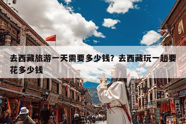 去西藏旅游一天需要多少钱?去西藏玩一趟要花多少钱