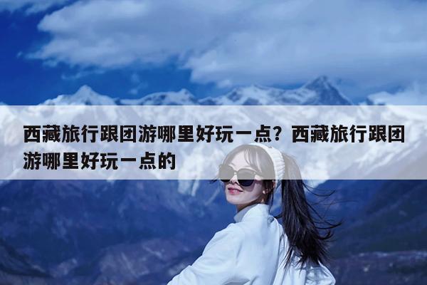 西藏旅行跟团游哪里好玩一点?西藏旅行跟团游哪里好玩一点的