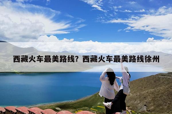 西藏火车最美路线?西藏火车最美路线徐州