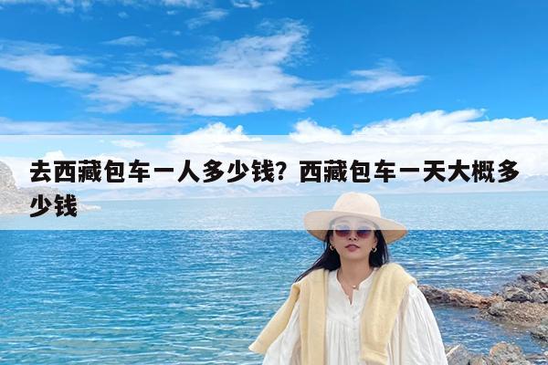 去西藏包车一人多少钱?西藏包车一天大概多少钱