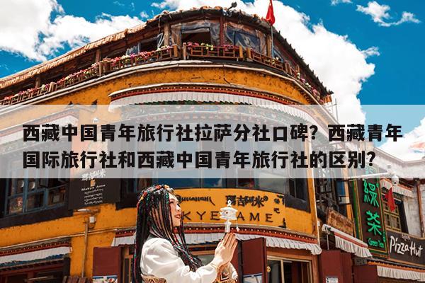 西藏中国青年旅行社拉萨分社口碑?西藏青年国际旅行社和西藏中国青年旅行社的区别?