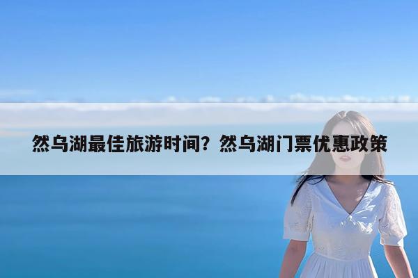 然乌湖最佳旅游时间?然乌湖门票优惠政策