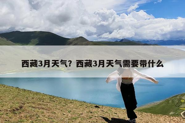 西藏3月天气?西藏3月天气需要带什么