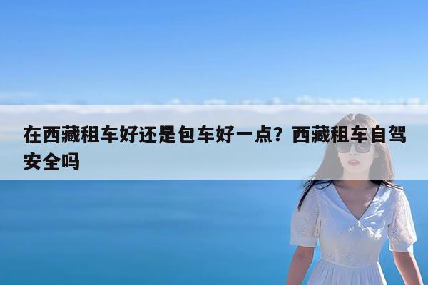在西藏租车好还是包车好一点?西藏租车自驾安全吗
