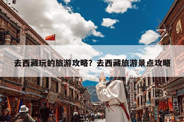 去西藏玩的旅游攻略?去西藏旅游景点攻略